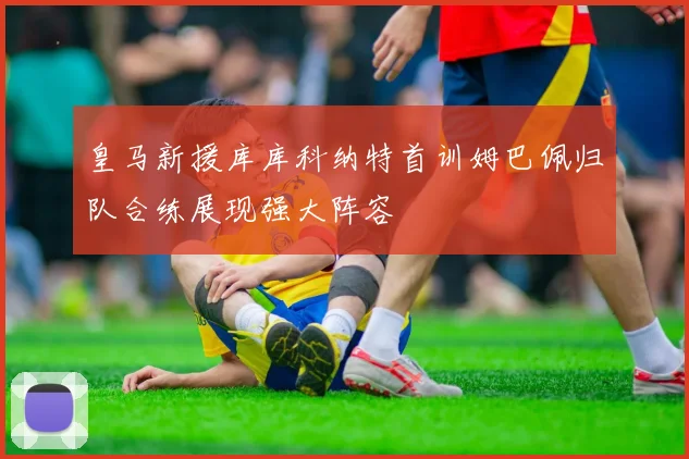 皇马新援库库科纳特首训姆巴佩归队合练展现强大阵容